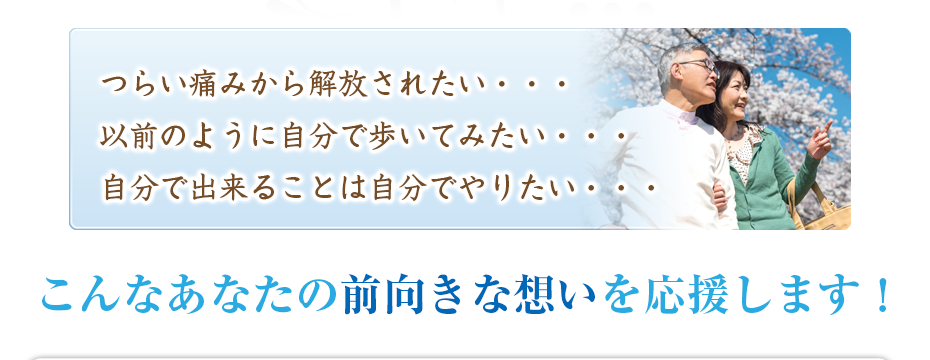 つらい痛みから解放されたい・・・以前のように自分で歩いてみたい・・・自分で出来ることは自分でやりたい・・・こんなあなたの前向きな想いを応援します！