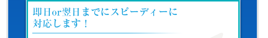 即日or翌日までにスピーディーに対応します！