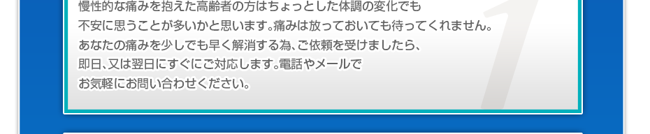 慢性的な痛みを抱えた高齢者の方はちょっとした体調の変化でも不安に思うことが多いかと思います。痛みは放っておいても待ってくれません。あなたの痛みを少しでも早く解消する為、ご依頼を受けましたら、即日、又は翌日にすぐにご対応します。電話やメールでお気軽にお問い合わせください。