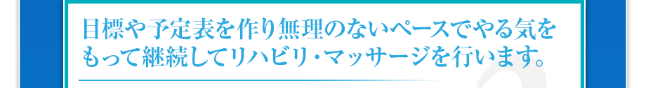 目標や予定表を作り無理のないペースでやる気をもって継続してリハビリ・マッサージを行います。