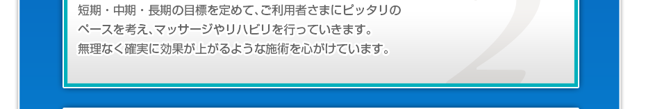 短期・中期・長期の目標を定めて、ご利用者さまにピッタリのペースを考え、マッサージやリハビリを行っていきます。無理なく確実に効果が上がるような施術を心がけています。