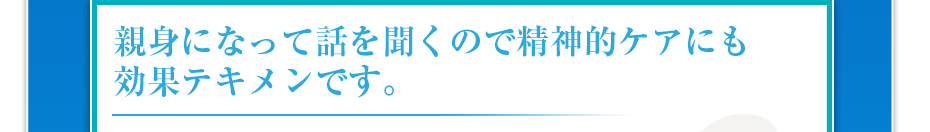 親身になって話を聞くので精神的ケアにも効果テキメンです。