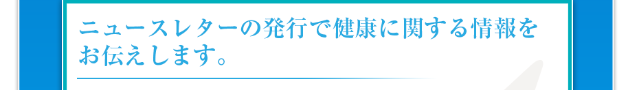 ニュースレターの発行で健康に関する情報をお伝えします。