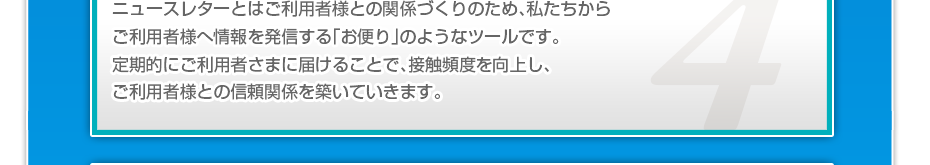 ニュースレターとはご利用者様との関係づくりのため、私たちからご利用者様へ情報を発信する「お便り」のようなツールです。定期的にご利用者さまに届けることで、接触頻度を向上し、ご利用者様との信頼関係を築いていきます。