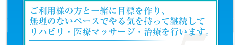 ご利用様の方と一緒に目標を作り、無理のないペースでやる気を持って継続してリハビリ・医療マッサージ・治療を行います。