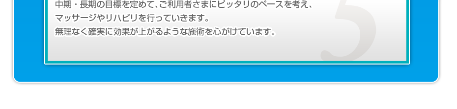 中期・長期の目標を定めて、ご利用者さまにピッタリのペースを考え、マッサージやリハビリを行っていきます。無理なく確実に効果が上がるような施術を心がけています。