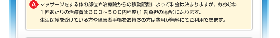 マッサージをする体の部位や治療院からの移動距離によって料金は決まりますが、 おおむね1回あたりの治療費は３００～600円程度（1割負担の場合）になります。 生活保護を受けている方や障害者手帳をお持ちの方は費用が無料にてご利用できます。