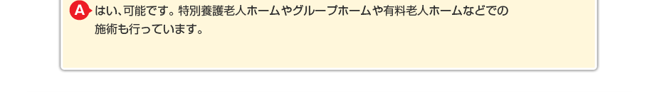 はい、可能です。特別養護老人ホームやグループホームや有料老人ホームなどでの施術も行っています。