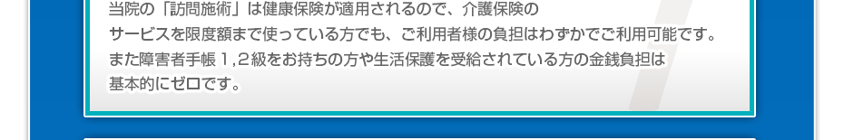 当院の「訪問マッサージは」健康保険が適用されるので、介護保険のサービスを限度額まで使っている方でも、ご利用者様の負担はわずかでご利用可能です。また障害者手帳１,２級をお持ちの方や生活保護を受給されている方の金銭負担は基本的にゼロです。