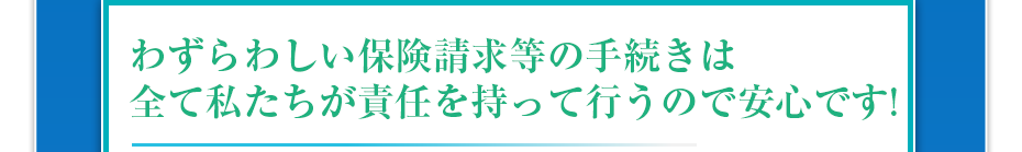 わずらわしい保険請求等の手続きは全て私たちが責任を持って行うので安心です!